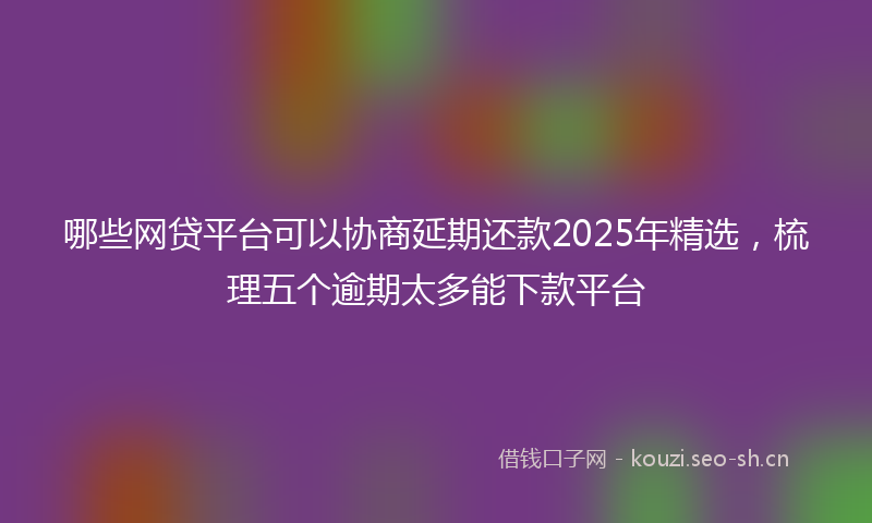 哪些网贷平台可以协商延期还款2025年精选，梳理五个逾期太多能下款平台