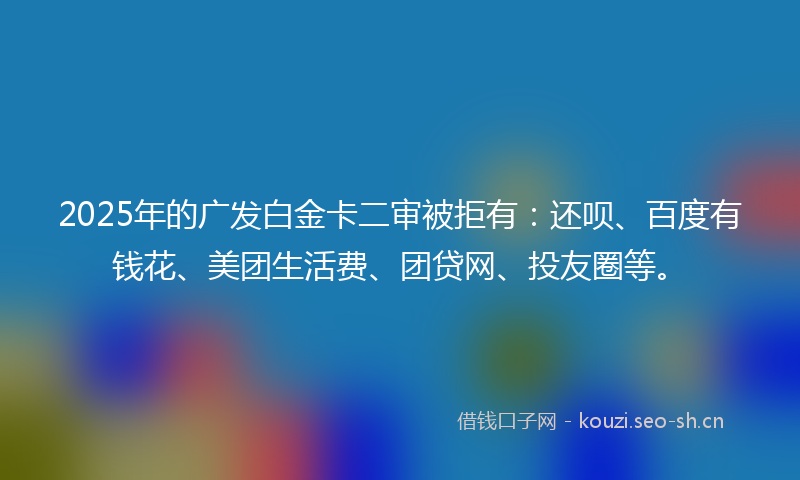 2025年的广发白金卡二审被拒有：还呗、百度有钱花、美团生活费、团贷网、投友圈等。