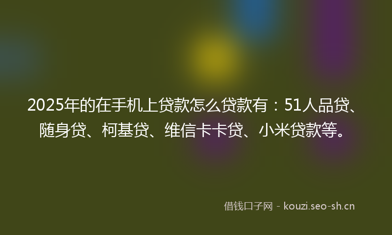 2025年的在手机上贷款怎么贷款有：51人品贷、随身贷、柯基贷、维信卡卡贷、小米贷款等。