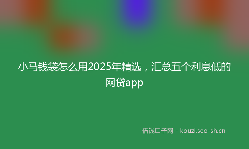 小马钱袋怎么用2025年精选，汇总五个利息低的网贷app