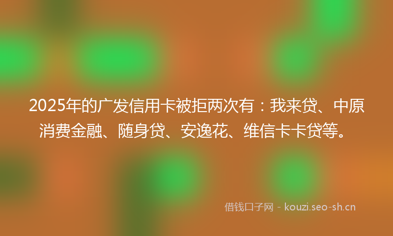 2025年的广发信用卡被拒两次有：我来贷、中原消费金融、随身贷、安逸花、维信卡卡贷等。
