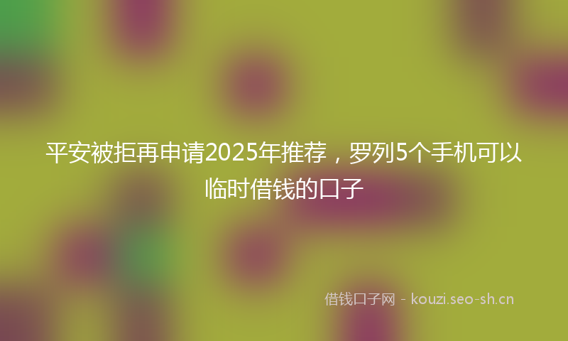 平安被拒再申请2025年推荐，罗列5个手机可以临时借钱的口子