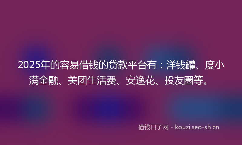2025年的容易借钱的贷款平台有：洋钱罐、度小满金融、美团生活费、安逸花、投友圈等。