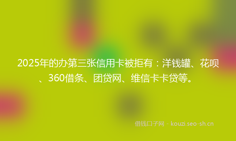 2025年的办第三张信用卡被拒有：洋钱罐、花呗、360借条、团贷网、维信卡卡贷等。