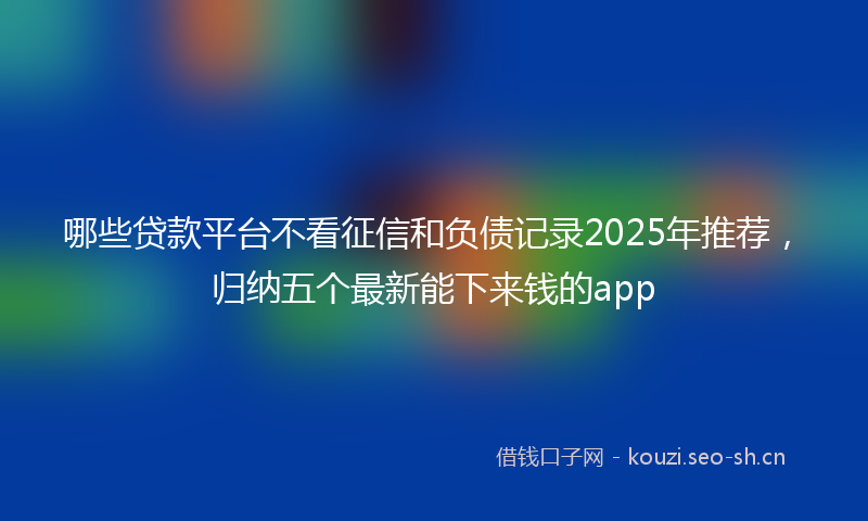 哪些贷款平台不看征信和负债记录2025年推荐,归纳五个最新能下来钱的app