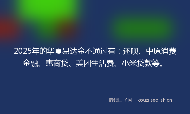 2025年的华夏易达金不通过有：还呗、中原消费金融、惠商贷、美团生活费、小米贷款等。