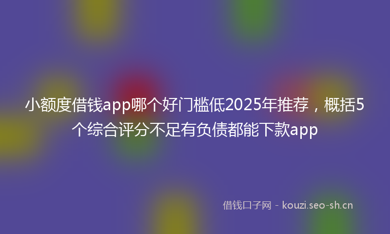 小额度借钱app哪个好门槛低2025年推荐,概括5个综合评分不足有负债都能下款app