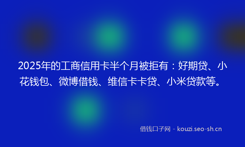 2025年的工商信用卡半个月被拒有：好期贷、小花钱包、微博借钱、维信卡卡贷、小米贷款等。