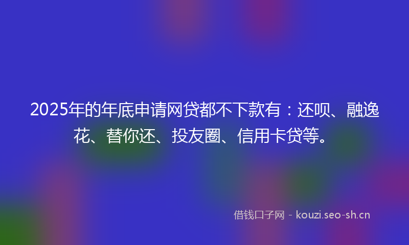 2025年的年底申请网贷都不下款有：还呗、融逸花、替你还、投友圈、信用卡贷等。