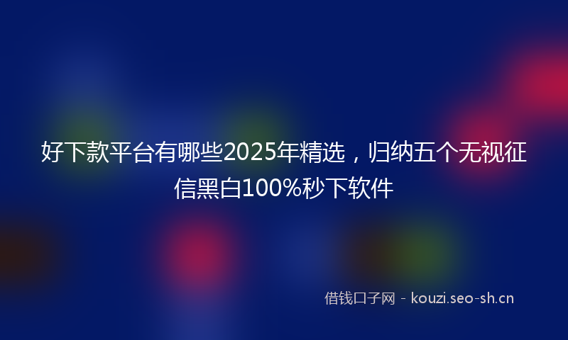 好下款平台有哪些2025年精选，归纳五个无视征信黑白100%秒下软件