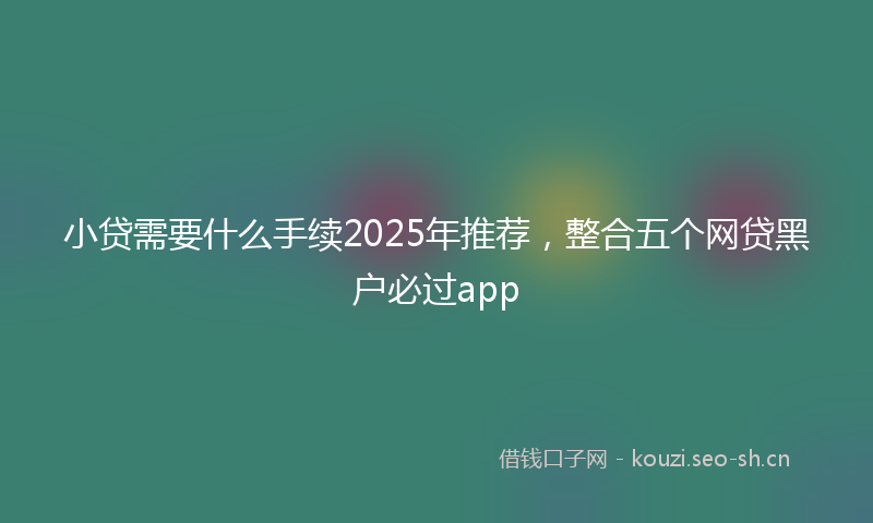 小贷需要什么手续2025年推荐，整合五个网贷黑户必过app