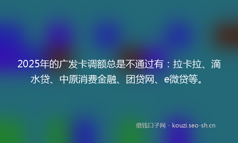 2025年的广发卡调额总是不通过有：拉卡拉、滴水贷、中原消费金融、团贷网、e微贷等。