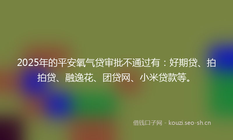 2025年的平安氧气贷审批不通过有：好期贷、拍拍贷、融逸花、团贷网、小米贷款等。