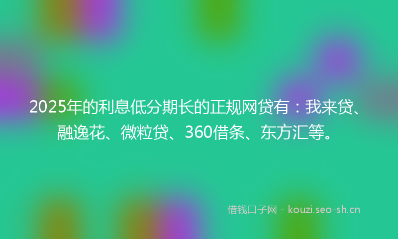 2025年的利息低分期长的正规网贷有:我来贷、融逸花、微粒贷、360借条、东方汇等。