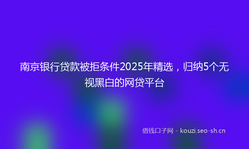 南京银行贷款被拒条件2025年精选,归纳5个无视黑白的网贷平台