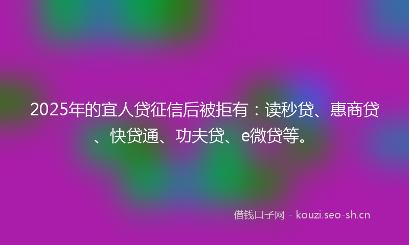 2025年的宜人贷征信后被拒有：读秒贷、惠商贷、快贷通、功夫贷、e微贷等。
