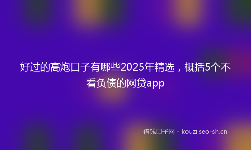 好过的高炮口子有哪些2025年精选，概括5个不看负债的网贷app