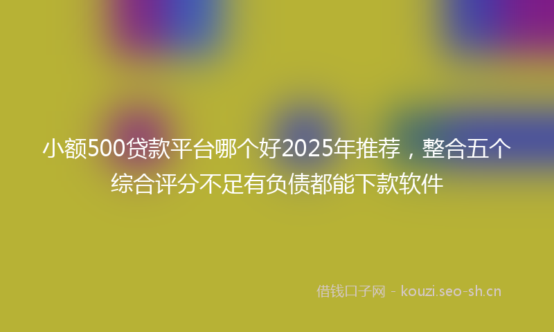 小额500贷款平台哪个好2025年推荐，整合五个综合评分不足有负债都能下款软件