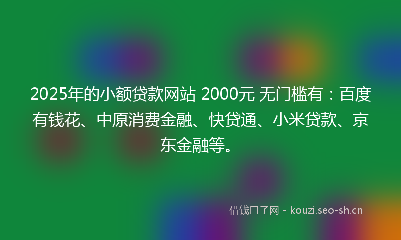 2025年的小额贷款网站 2000元 无门槛有：百度有钱花、中原消费金融、快贷通、小米贷款、京东金融等。