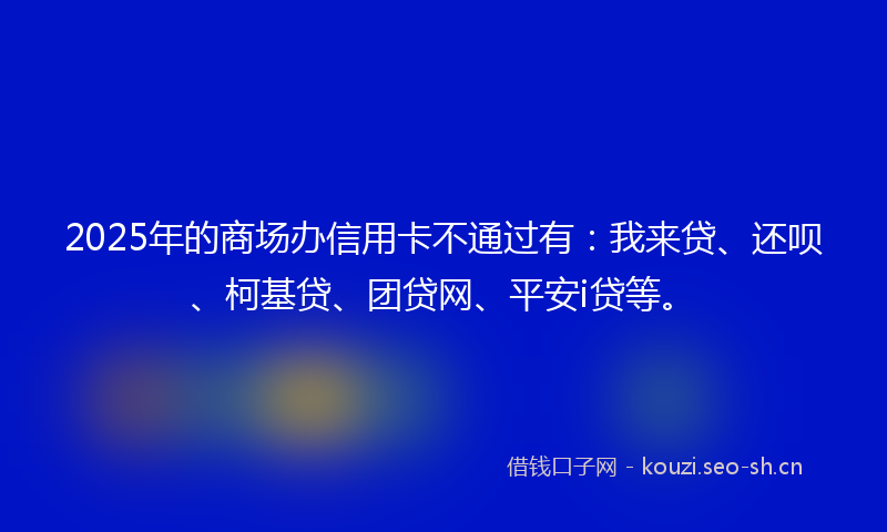 2025年的商场办信用卡不通过有：我来贷、还呗、柯基贷、团贷网、平安i贷等。