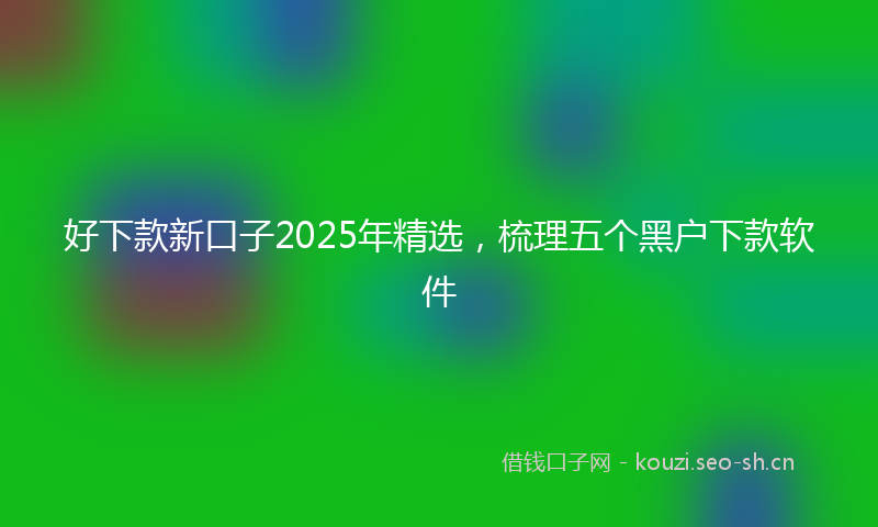 好下款新口子2025年精选，梳理五个黑户下款软件
