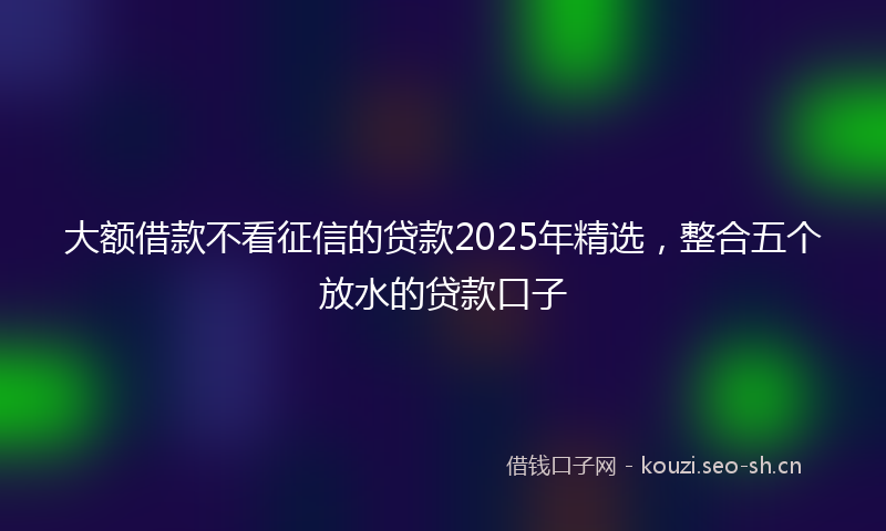 大额借款不看征信的贷款2025年精选,整合五个放水的贷款口子