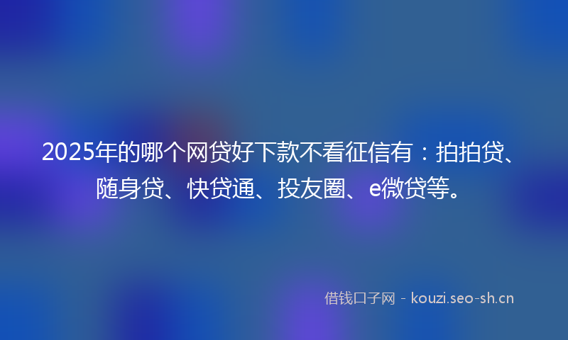 2025年的哪个网贷好下款不看征信有：拍拍贷、随身贷、快贷通、投友圈、e微贷等。