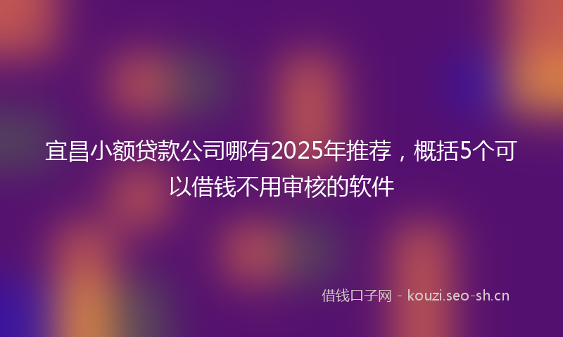 宜昌小额贷款公司哪有2025年推荐,概括5个可以借钱不用审核的软件