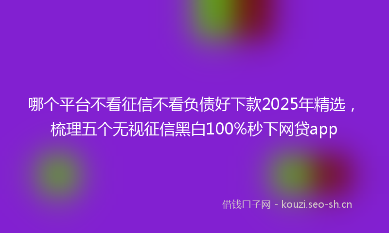 哪个平台不看征信不看负债好下款2025年精选,梳理五个无视征信黑白100%秒下网贷app