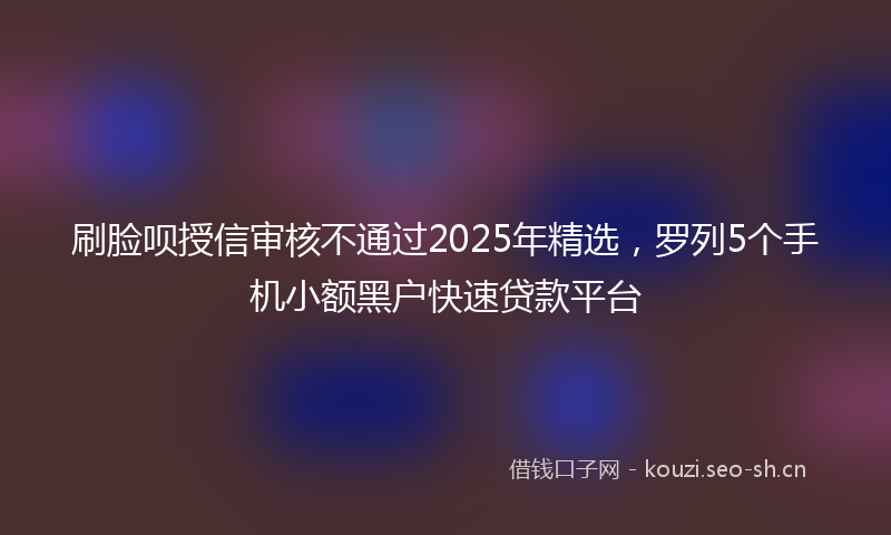 刷脸呗授信审核不通过2025年精选，罗列5个手机小额黑户快速贷款平台