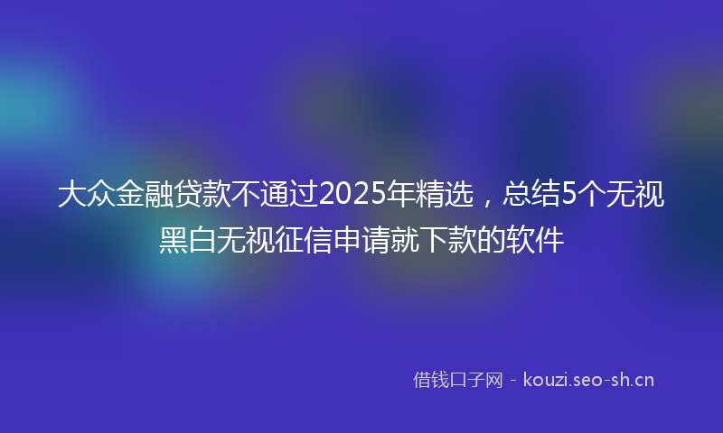 大众金融贷款不通过2025年精选，总结5个无视黑白无视征信申请就下款的软件