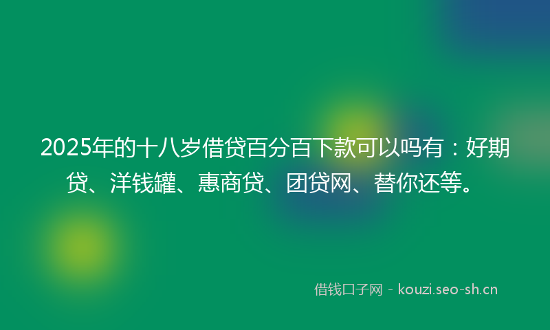 2025年的十八岁借贷百分百下款可以吗有：好期贷、洋钱罐、惠商贷、团贷网、替你还等。