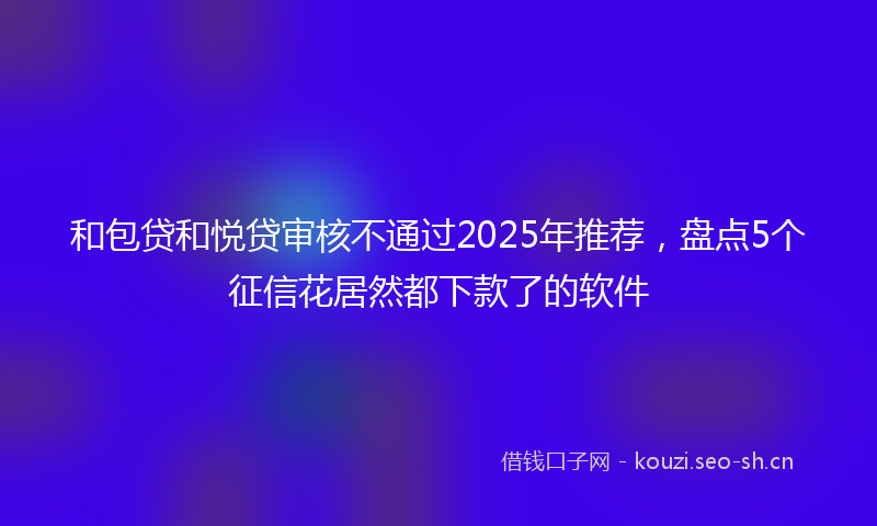 和包贷和悦贷审核不通过2025年推荐，盘点5个征信花居然都下款了的软件
