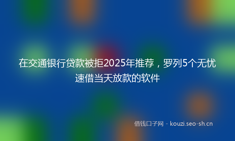 在交通银行贷款被拒2025年推荐，罗列5个无忧速借当天放款的软件