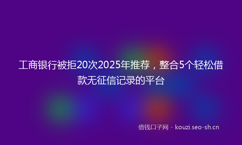 工商银行被拒20次2025年推荐，整合5个轻松借款无征信记录的平台