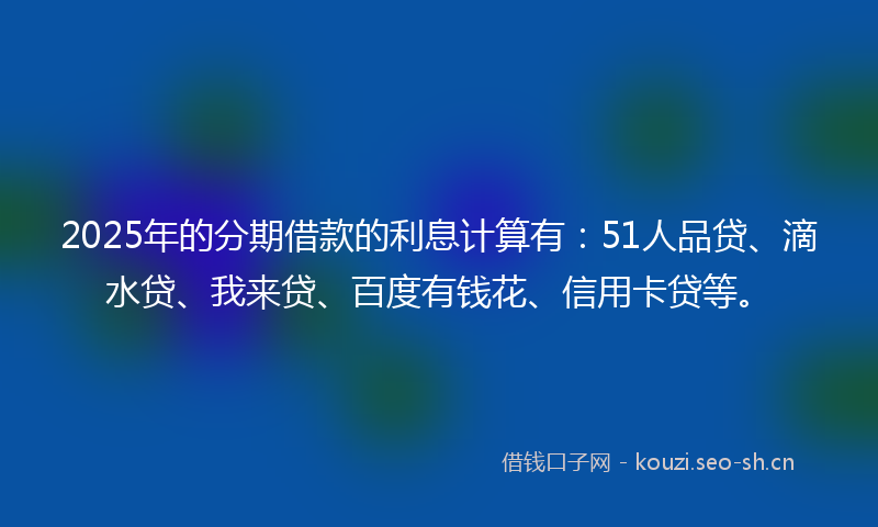 2025年的分期借款的利息计算有：51人品贷、滴水贷、我来贷、百度有钱花、信用卡贷等。