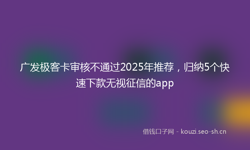 广发极客卡审核不通过2025年推荐，归纳5个快速下款无视征信的app