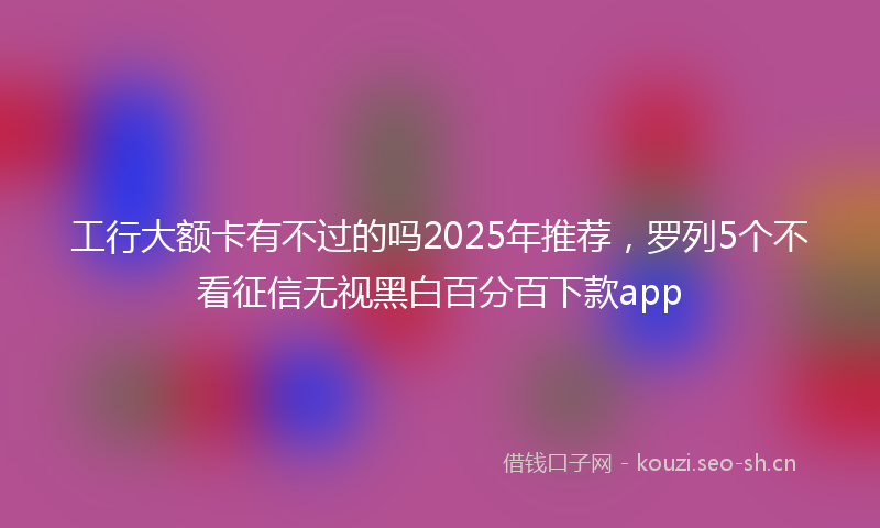 工行大额卡有不过的吗2025年推荐，罗列5个不看征信无视黑白百分百下款app