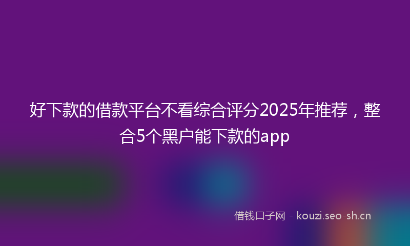 好下款的借款平台不看综合评分2025年推荐，整合5个黑户能下款的app