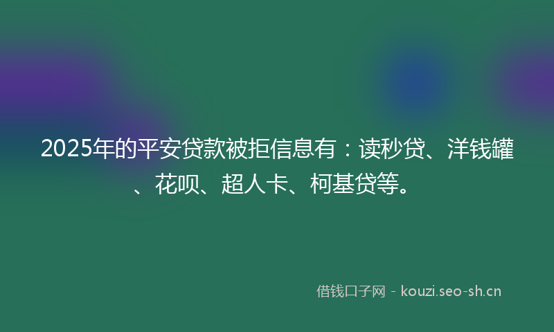 2025年的平安贷款被拒信息有：读秒贷、洋钱罐、花呗、超人卡、柯基贷等。