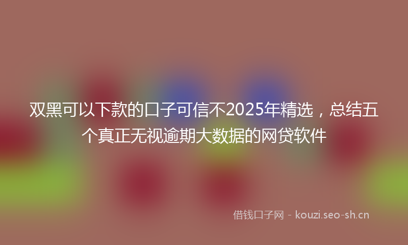 双黑可以下款的口子可信不2025年精选，总结五个真正无视逾期大数据的网贷软件