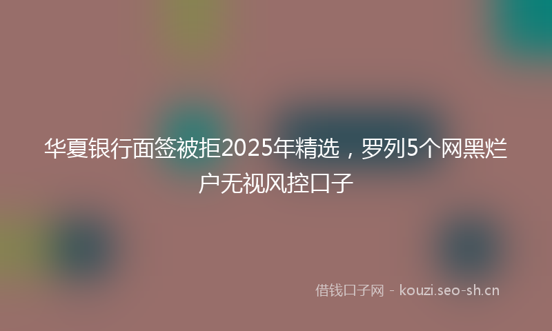 华夏银行面签被拒2025年精选,罗列5个网黑烂户无视风控口子