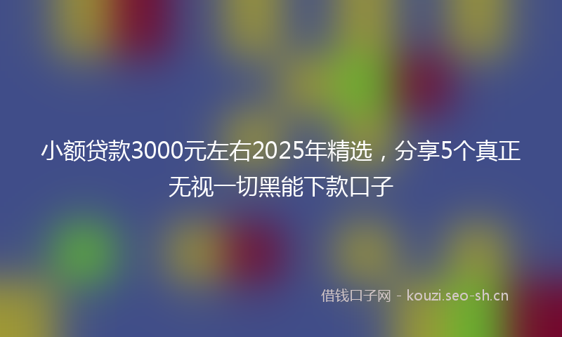 小额贷款3000元左右2025年精选，分享5个真正无视一切黑能下款口子