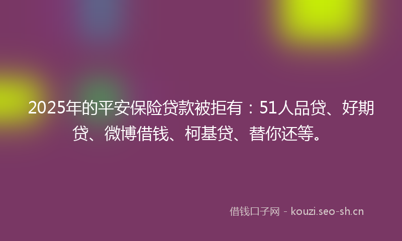 2025年的平安保险贷款被拒有：51人品贷、好期贷、微博借钱、柯基贷、替你还等。