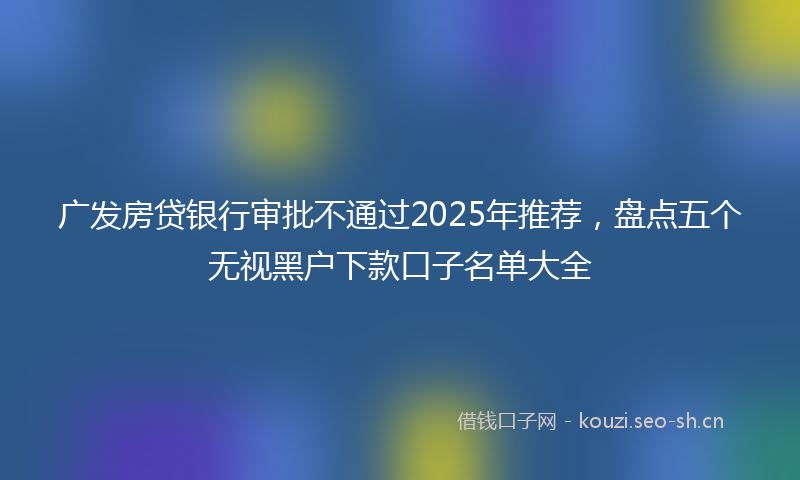 广发房贷银行审批不通过2025年推荐，盘点五个无视黑户下款口子名单大全