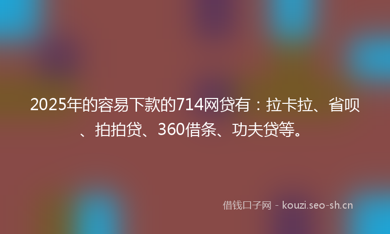 2025年的容易下款的714网贷有：拉卡拉、省呗、拍拍贷、360借条、功夫贷等。