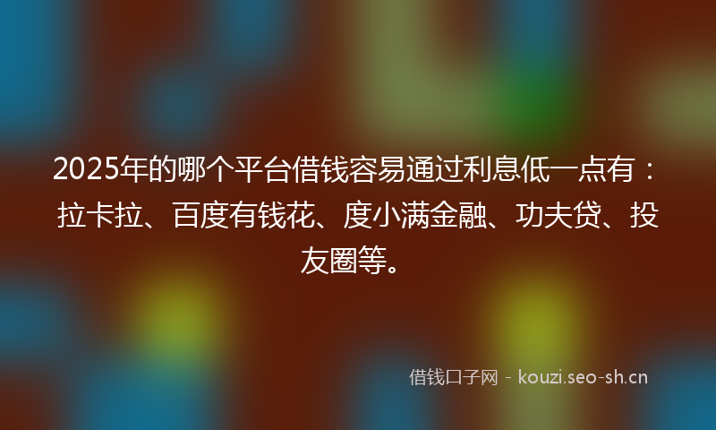 2025年的哪个平台借钱容易通过利息低一点有：拉卡拉、百度有钱花、度小满金融、功夫贷、投友圈等。