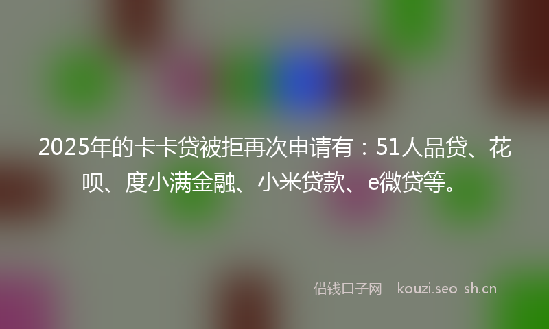 2025年的卡卡贷被拒再次申请有：51人品贷、花呗、度小满金融、小米贷款、e微贷等。