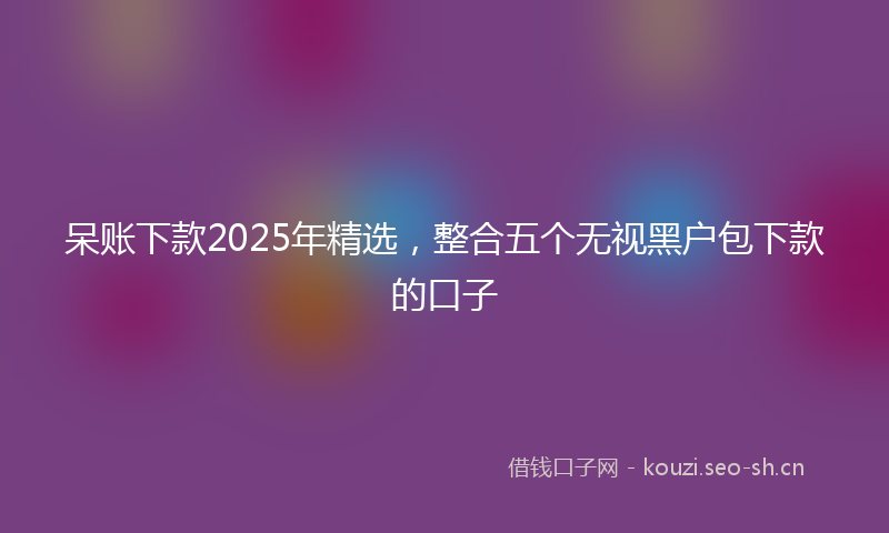 呆账下款2025年精选,整合五个无视黑户包下款的口子