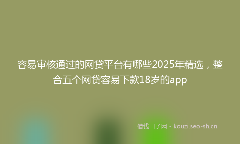 容易审核通过的网贷平台有哪些2025年精选，整合五个网贷容易下款18岁的app